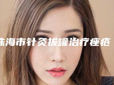 珠海市针灸拔罐治疗痤疮医院综合实力前十名口碑排行结果公布了-珠海艾瑞医疗美容门诊部口碑人气汇总