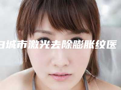 白城市激光去除膨胀纹医院排行榜前十位实力高超-白城市激光去除膨胀纹整形医院