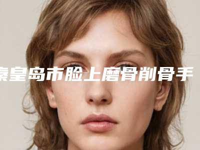 秦皇岛市脸上磨骨削骨手术医生上榜名单十强哪几位做得好-秦皇岛市脸上磨骨削骨手术医生