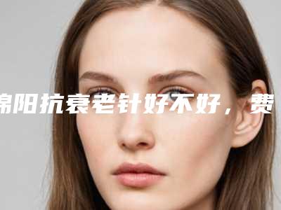 绵阳抗衰老针好不好,费用贵不贵_绵阳抗衰老针价格大概是多少区间