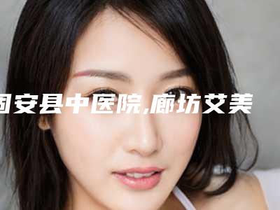 固安县中医院,廊坊艾美皮肤激光整形医疗美容门诊部实力PK口碑擅长点这里