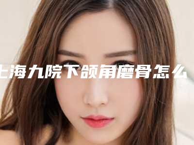 上海九院下颌角磨骨怎么样?医生口碑推荐+案例测评附价格