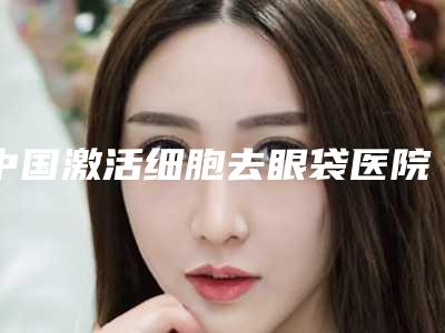 中国激活细胞去眼袋医院排名：激活细胞去眼袋医院综合实力前50强哪家医