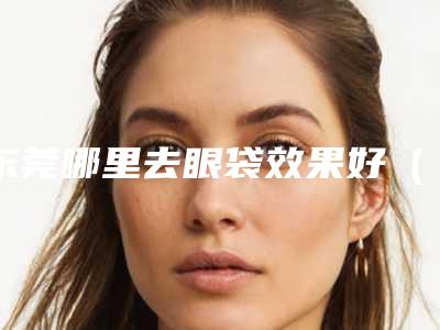 东莞哪里去眼袋效果好(东莞去眼袋大概多少费用是多少)