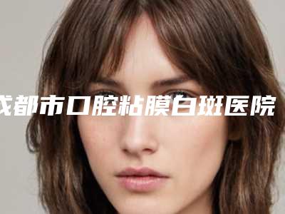 成都市口腔粘膜白斑医院排名榜top10强正规机构评测（成都青苗儿童口腔（锦江门诊）技术好人气高）