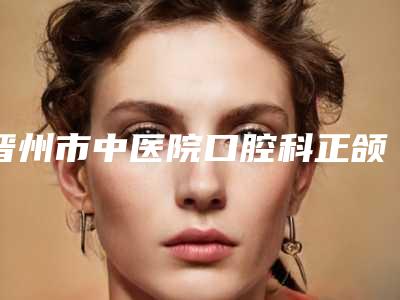 晋州市中医院口腔科正颌案例展示亲测体验细节一览