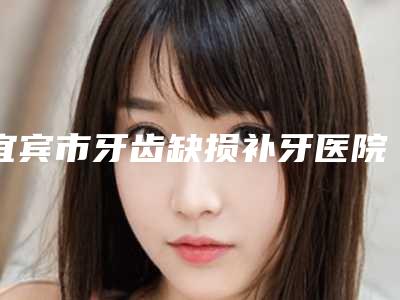 宜宾市牙齿缺损补牙医院排名前十佳总结(宜宾市牙齿缺损补牙口腔医院口腔必看的选择指南)