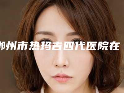 郴州市热玛吉四代医院在榜清单这几个医美不容错过(郴州市热玛吉四代整形医院)