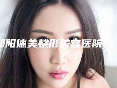 邵阳德美整形美容医院与邵阳曹家医疗美容门诊哪个技术更上一楼