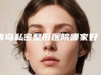 青岛私密整形医院哪家好(青岛私密整形医院哪家好一点)