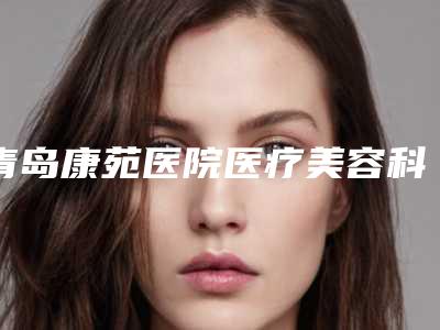 青岛康苑医院医疗美容科,青岛四方红星专科门诊部凭口碑那家好呢