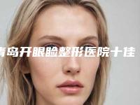 青岛开眼睑整形医院十佳排名榜单汇总,安芮嘉•北美直营医疗美容效果好收费便宜