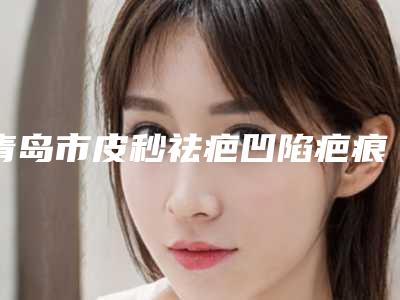 青岛市皮秒祛疤凹陷疤痕医院排名榜医美机构汇总（青岛倾之美医疗美容门实力在线）
