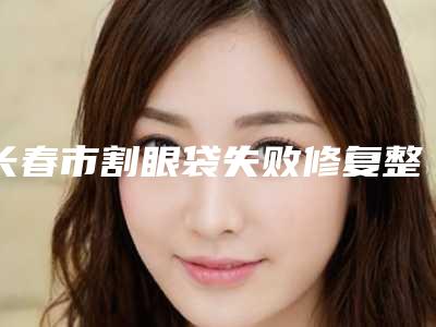 长春市割眼袋失败修复整三甲医院-长春市割眼袋失败修复医院排名前十名口碑篇揭晓