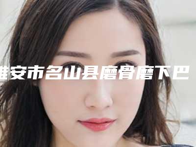 雅安市名山县磨骨磨下巴隆鼻哪位医院适合你_2025年雅安市名山县磨骨磨下巴隆鼻整形医院哪几家实力好!
