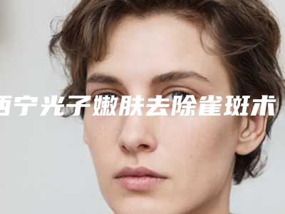 西宁光子嫩肤去除雀斑术有没有副作用术后如何护理