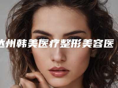 达州韩美医疗整形美容医院,达州橙美医疗美容地址在哪收费价格表