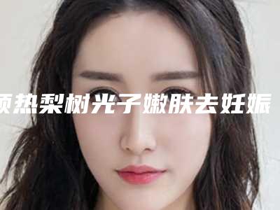 预热梨树光子嫩肤去妊娠斑整形需要价格多不多详情(四平市梨树县光子嫩肤去妊娠斑近半年价格3200)