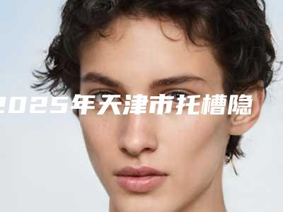 2025年天津市托槽隐适美牙齿矫正医院排名top10各具特色-天津圣洁口腔是你没看过的版本