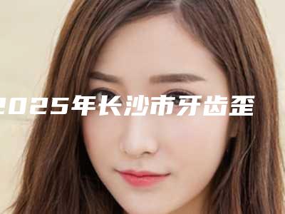 2025年长沙市牙齿歪斜隐形矫正医院排名全新爆出-长沙雅贝康口腔连锁便宜又好的口碑医生选它